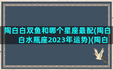 陶白白双鱼和哪个星座最配(陶白白水瓶座2023年运势)(陶白白sensei 双鱼座)